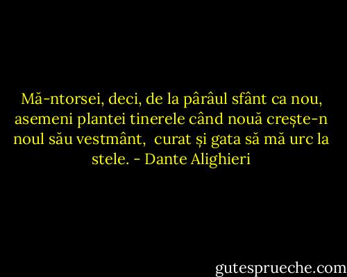 Mă-ntorsei, deci, de la pârâul sfânt<br />ca nou, asemeni plantei tinerele<br />când nouă crește-n noul său vestmânt,<br /><br />curat și gata să mă urc la stele. - Dante Alighieri