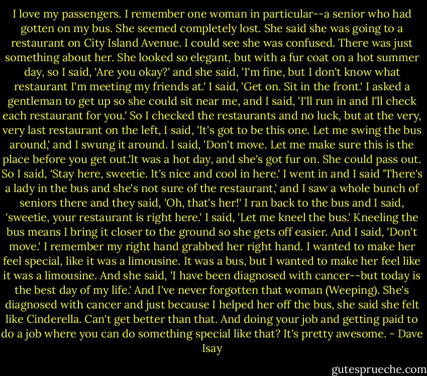 I love my passengers. I remember one woman in particular--a senior who had gotten on my bus. She seemed completely lost. She said she was going to a restaurant on City Island Avenue. I could see she was confused. There was just something about her. She looked so elegant, but with a fur coat on a hot summer day, so I said, 'Are you okay?' and she said, 'I'm fine, but I don't know what restaurant I'm meeting my friends at.' I said, 'Get on. Sit in the front.' I asked a gentleman to get up so she could sit near me, and I said, 'I'll run in and I'll check each restaurant for you.'<br />So I checked the restaurants and no luck, but at the very, very last restaurant on the left, I said, 'It's got to be this one. Let me swing the bus around,' and I swung it around. I said, 'Don't move. Let me make sure this is the place before you get out.'It was a hot day, and she's got fur on. She could pass out. So I said, 'Stay here, sweetie. It's nice and cool in here.' I went in and I said 'There's a lady in the bus and she's not sure of the restaurant,' and I saw a whole bunch of seniors there and they said, 'Oh, that's her!'<br />I ran back to the bus and I said, 'sweetie, your restaurant is right here.' I said, 'Let me kneel the bus.' Kneeling the bus means I bring it closer to the ground so she gets off easier. And I said, 'Don't move.' I remember my right hand grabbed her right hand. I wanted to make her feel special, like it was a limousine. It was a bus, but I wanted to make her feel like it was a limousine. And she said, 'I have been diagnosed with cancer--but today is the best day of my life.'<br />And I've never forgotten that woman (Weeping). She's diagnosed with cancer and just because I helped her off the bus, she said she felt like Cinderella. Can't get better than that. And doing your job and getting paid to do a job where you can do something special like that? It's pretty awesome. - Dave Isay