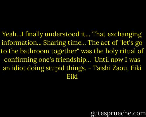 Yeah...I finally understood it...<br />That exchanging information...<br />Sharing time...<br />The act of "let's go to the bathroom together" was the holy ritual of confirming one's friendship...<br /><br />Until now I was an idiot doing stupid things. - Taishi Zaou, Eiki Eiki