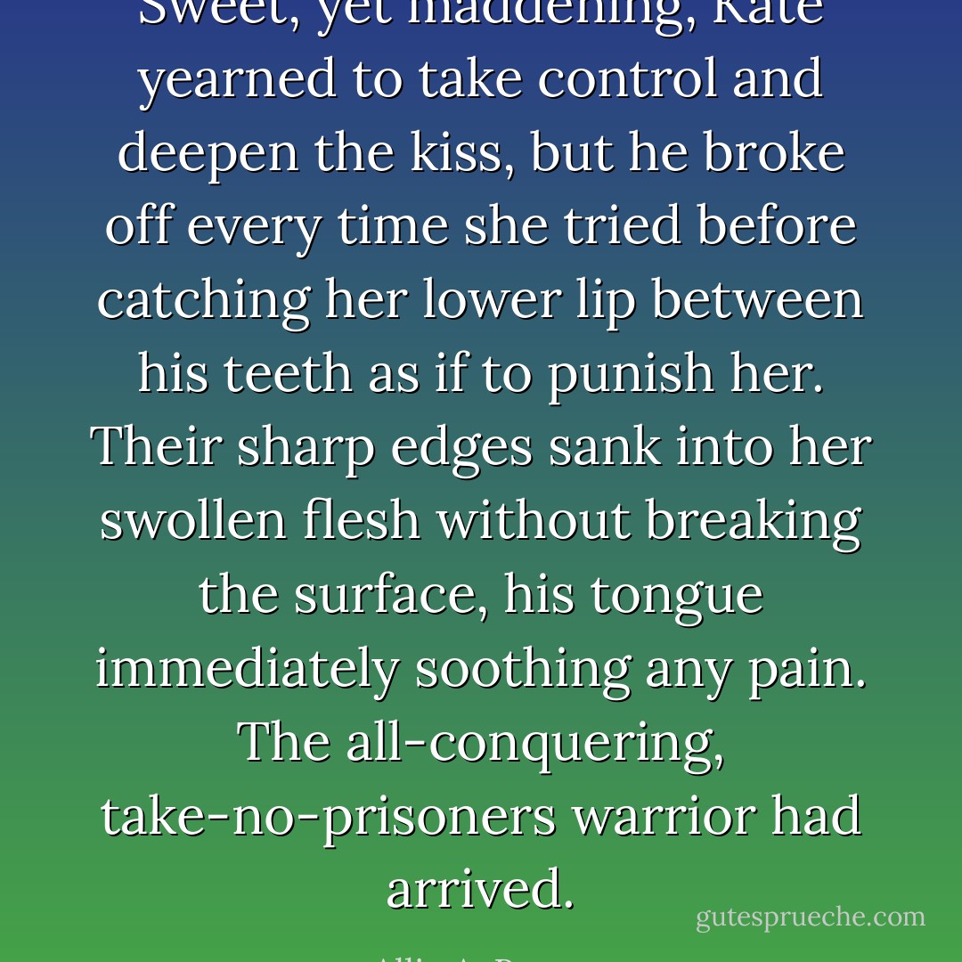 Sweet, yet maddening, Kate yearned to take control and deepen the kiss, but he broke off every time she tried before catching her lower lip between his teeth as if to punish her. Their sharp edges sank into her swollen flesh without breaking the surface, his tongue immediately soothing any pain. The all-conquering, take-no-prisoners warrior had arrived. - Allie A. Burrow
