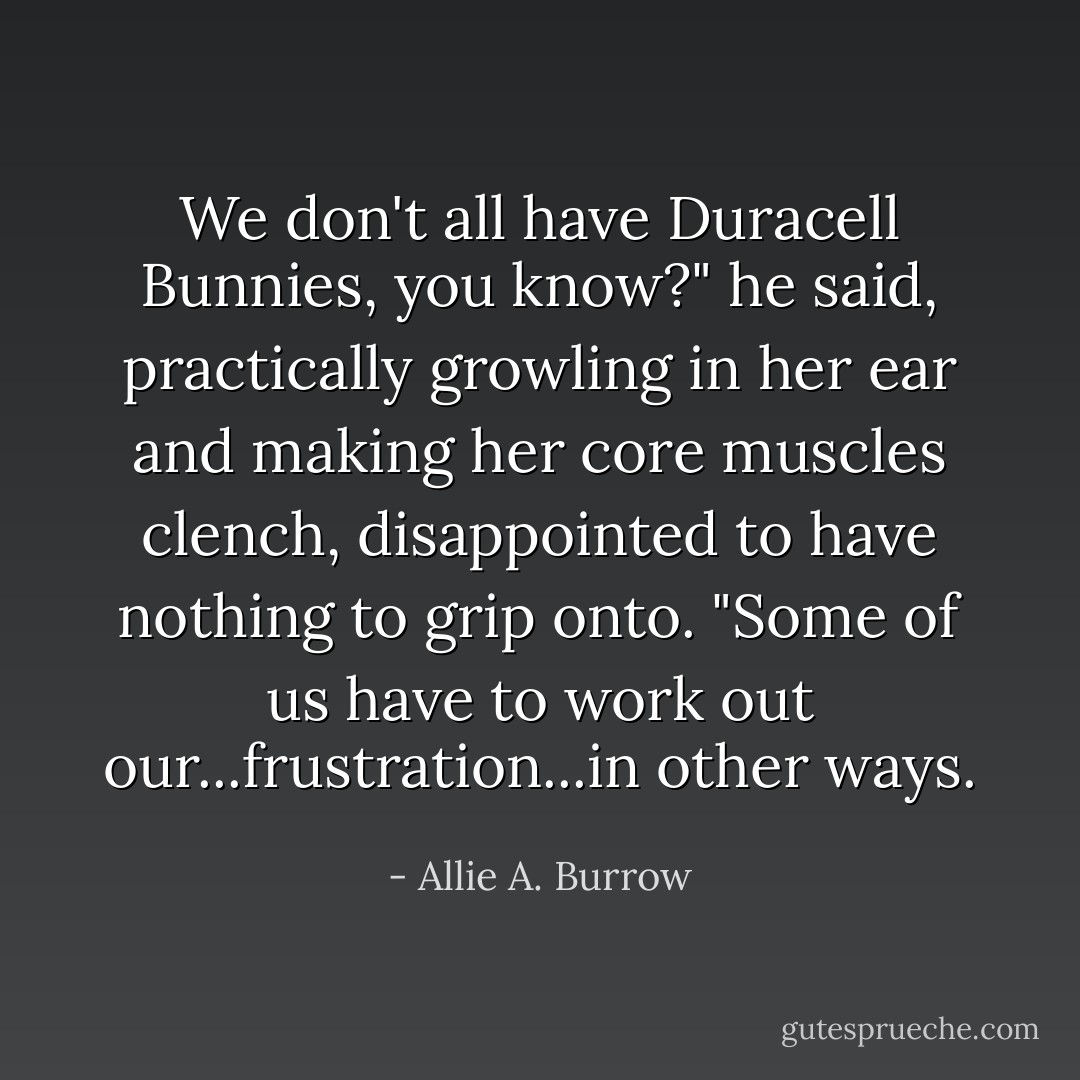 We don't all have Duracell Bunnies, you know?" he said, practically growling in her ear and making her core muscles clench, disappointed to have nothing to grip onto. "Some of us have to work out our...frustration...in other ways. - Allie A. Burrow