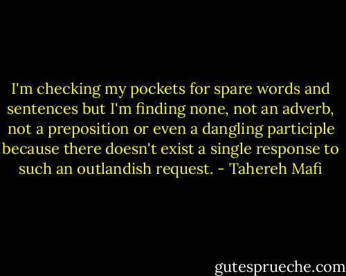 I'm checking my pockets for spare words and sentences but I'm finding none, not an adverb, not a preposition or even a dangling participle because there doesn't exist a single response to such an outlandish request. - Tahereh Mafi