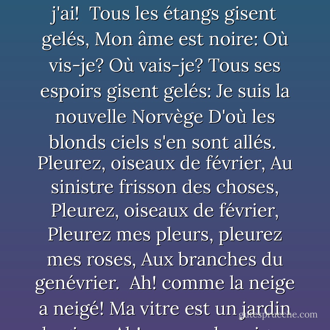 Ah! comme la neige a neigé!<br />Ma vitre est un jardin de givre.<br />Ah! comme la neige a neigé!<br />Qu'est-ce que le spasme de vivre<br />À la douleur que j'ai, que j'ai!<br /><br />Tous les étangs gisent gelés,<br />Mon âme est noire: Où vis-je? Où vais-je?<br />Tous ses espoirs gisent gelés:<br />Je suis la nouvelle Norvège<br />D'où les blonds ciels s'en sont allés.<br /><br />Pleurez, oiseaux de février,<br />Au sinistre frisson des choses,<br />Pleurez, oiseaux de février,<br />Pleurez mes pleurs, pleurez mes roses,<br />Aux branches du genévrier.<br /><br />Ah! comme la neige a neigé!<br />Ma vitre est un jardin de givre.<br />Ah! comme la neige a neigé!<br />Qu'est-ce que le spasme de vivre<br />À tout l'ennui que j'ai, que j'ai!... - Émile Nelligan Soir d'hiver