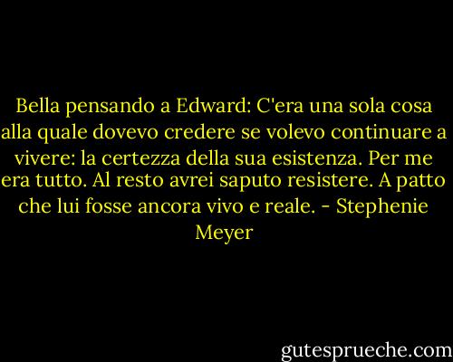 Bella pensando a Edward: C'era una sola cosa alla quale dovevo credere se volevo continuare a vivere: la certezza della sua esistenza. Per me era tutto. Al resto avrei saputo resistere. A patto che lui fosse ancora vivo e reale. - Stephenie Meyer