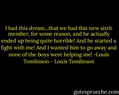 I had this dream...that we had this new sixth member, for some reason, and he actually ended up being quite horrible! And he started a fight with me! And I wanted him to go away and none of the boys were helping me! -Louis Tomlinson - Louis Tomlinson