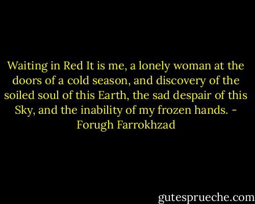 Waiting in Red<br />It is me,<br />a lonely woman<br />at the doors of a cold season,<br />and discovery of the soiled soul of this Earth,<br />the sad despair of this Sky,<br />and the inability of my frozen hands. - Forugh Farrokhzad