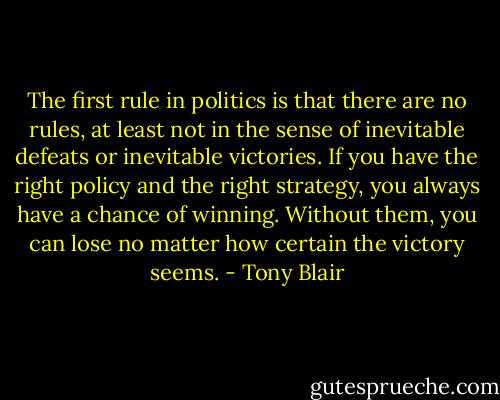 The first rule in politics is that there are no rules, at least not in the sense of inevitable defeats or inevitable victories. If you have the right policy and the right strategy, you always have a chance of winning. Without them, you can lose no matter how certain the victory seems. - Tony Blair
