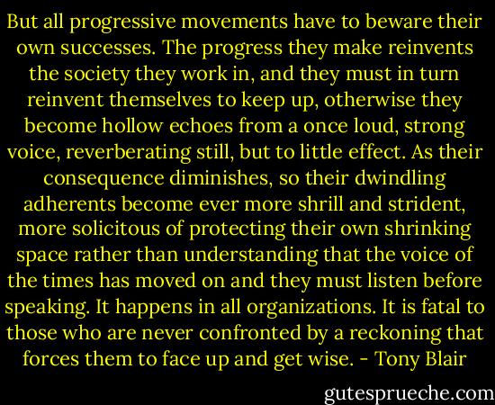 But all progressive movements have to beware their own successes. The progress they make reinvents the society they work in, and they must in turn reinvent themselves to keep up, otherwise they become hollow echoes from a once loud, strong voice, reverberating still, but to little effect. As their consequence diminishes, so their dwindling adherents become ever more shrill and strident, more solicitous of protecting their own shrinking space rather than understanding that the voice of the times has moved on and they must listen before speaking. It happens in all organizations. It is fatal to those who are never confronted by a reckoning that forces them to face up and get wise. - Tony Blair