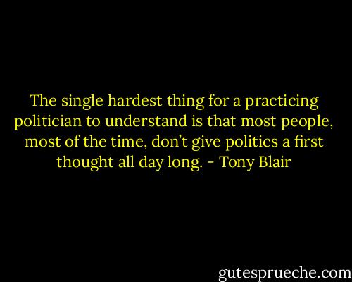 The single hardest thing for a practicing politician to understand is that most people, most of the time, don’t give politics a first thought all day long. - Tony Blair