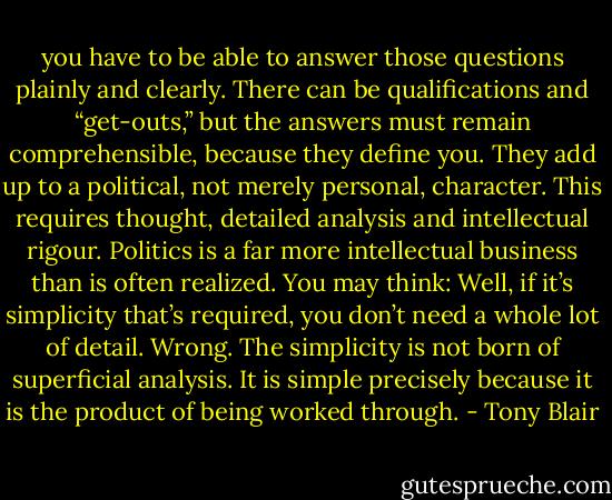 you have to be able to answer those questions plainly and clearly. There can be qualifications and “get-outs,” but the answers must remain comprehensible, because they define you. They add up to a political, not merely personal, character. This requires thought, detailed analysis and intellectual rigour. Politics is a far more intellectual business than is often realized. You may think: Well, if it’s simplicity that’s required, you don’t need a whole lot of detail. Wrong. The simplicity is not born of superficial analysis. It is simple precisely because it is the product of being worked through. - Tony Blair
