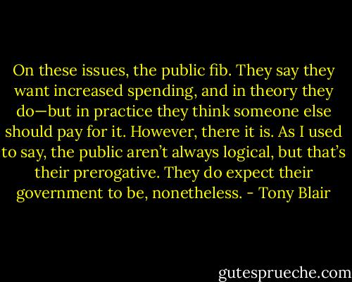 On these issues, the public fib. They say they want increased spending, and in theory they do—but in practice they think someone else should pay for it. However, there it is. As I used to say, the public aren’t always logical, but that’s their prerogative. They do expect their government to be, nonetheless. - Tony Blair