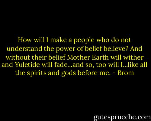 How will I make a people who do not understand the power of belief believe? And without their belief Mother Earth will wither and Yuletide will fade...and so, too will I...like all the spirits and gods before me. - Brom