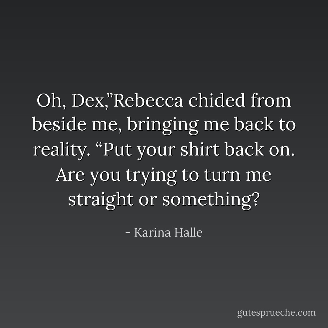 Oh, Dex,”Rebecca chided from beside me, bringing me back to reality. “Put your shirt back on. Are you trying to turn me straight or something? - Karina Halle