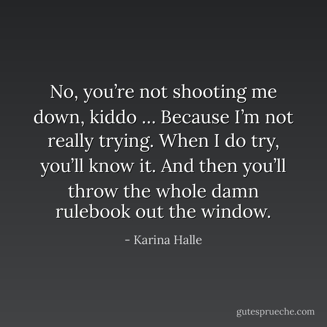 No, you’re not shooting me down, kiddo … Because I’m not really trying. When I do try, you’ll know it. And then you’ll throw the whole damn rulebook out the window. - Karina Halle