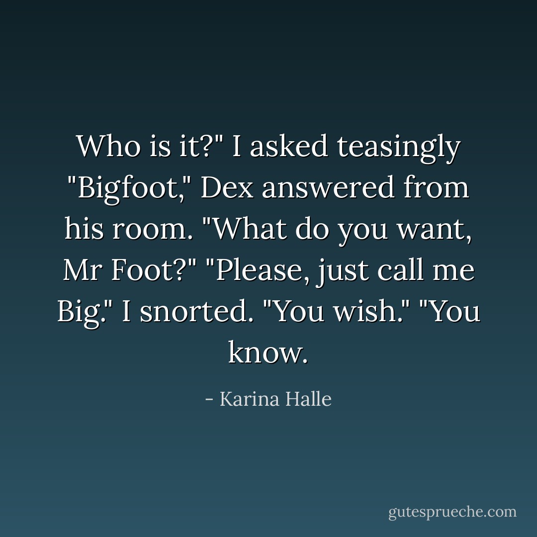 Who is it?" I asked teasingly<br />"Bigfoot," Dex answered from his room.<br />"What do you want, Mr Foot?"<br />"Please, just call me Big."<br />I snorted. "You wish."<br />"You <i>know</i>. - Karina Halle