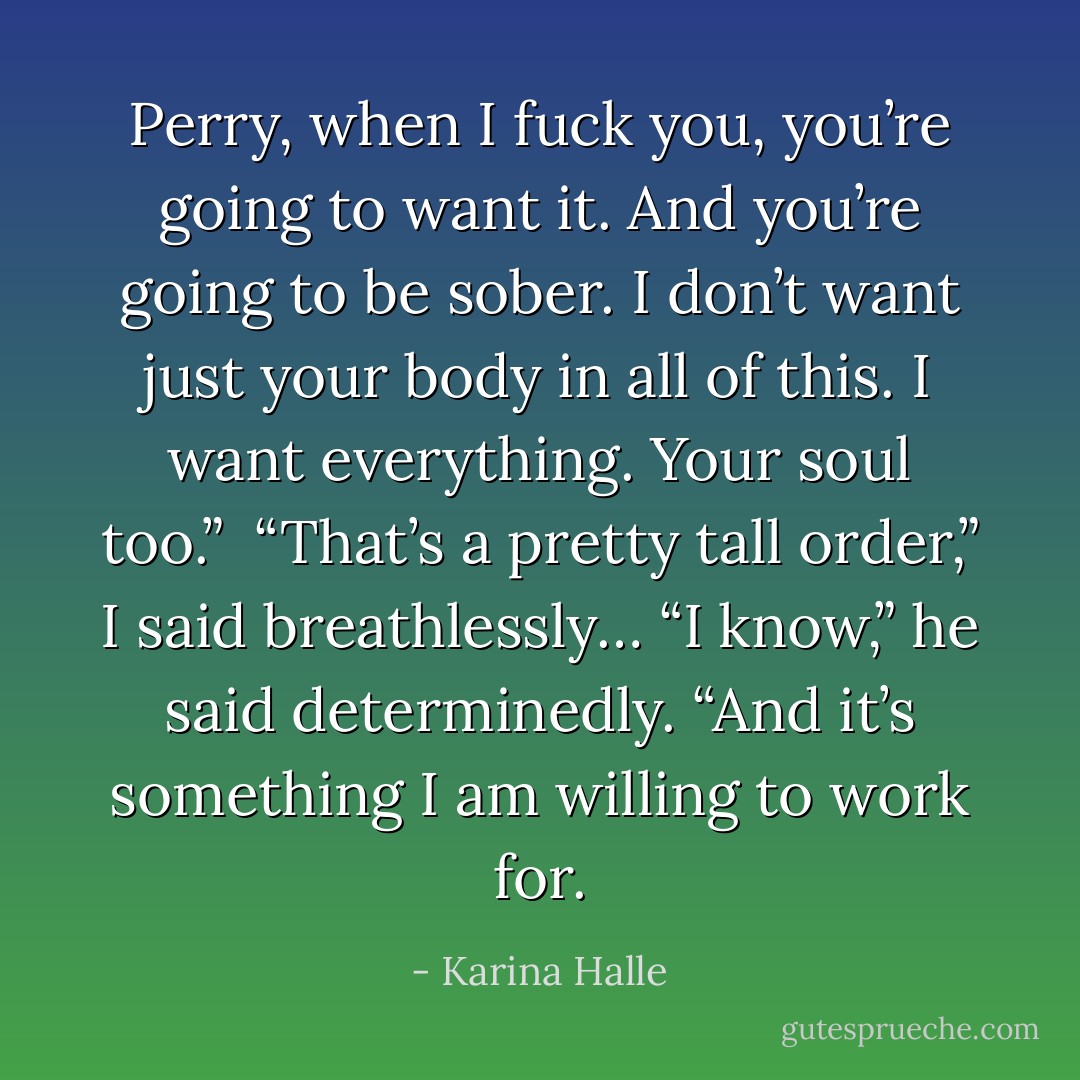 Perry, when I fuck you, you’re going to want it. And you’re going to be sober. I don’t want just your body in all of this. I want everything. Your soul too.” <br />“That’s a pretty tall order,” I said breathlessly…<br />“I know,” he said determinedly. “And it’s something I am willing to work for. - Karina Halle