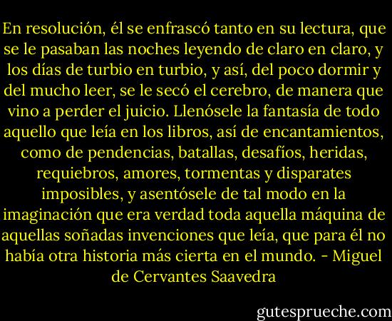 En resolución, él se enfrascó tanto en su lectura, que se le pasaban las noches leyendo de claro en claro, y los días de turbio en turbio, y así, del poco dormir y del mucho leer, se le secó el cerebro, de manera que vino a perder el juicio. Llenósele la fantasía de todo aquello que leía en los libros, así de encantamientos, como de pendencias, batallas, desafíos, heridas, requiebros, amores, tormentas y disparates imposibles, y asentósele de tal modo en la imaginación que era verdad toda aquella máquina de aquellas soñadas invenciones que leía, que para él no había otra historia más cierta en el mundo. - Miguel de Cervantes Saavedra
