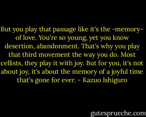 But you play that passage like it's the -memory- of love. You're so young, yet you know desertion, abandonment. That's why you play that third movement the way you do. Most cellists, they play it with joy. But for you, it's not about joy, it's about the memory of a joyful time that's gone for ever. - Kazuo Ishiguro