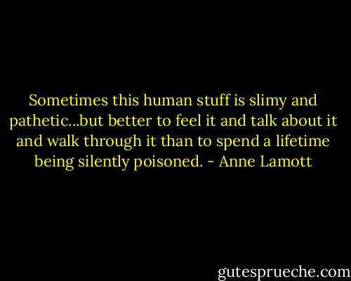 Sometimes this human stuff is slimy and pathetic...but better to feel it and talk about it and walk through it than to spend a lifetime being silently poisoned. - Anne Lamott