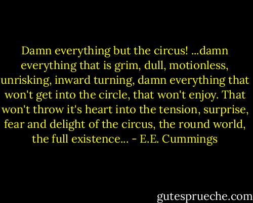 Damn everything but the circus! ...damn everything that is grim, dull, motionless, unrisking, inward turning, damn everything that won't get into the circle, that won't enjoy. That won't throw it's heart into the tension, surprise, fear and delight of the circus, the round world, the full existence... - E.E. Cummings