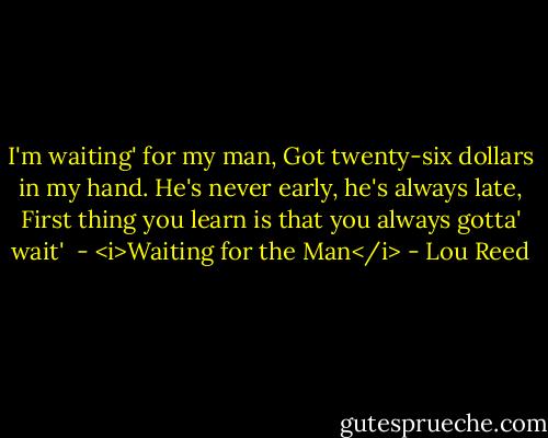 I'm waiting' for my man,<br />Got twenty-six dollars in my hand.<br />He's never early, he's always late,<br />First thing you learn is that you always gotta' wait'<br /><br />- <i>Waiting for the Man</i> - Lou Reed