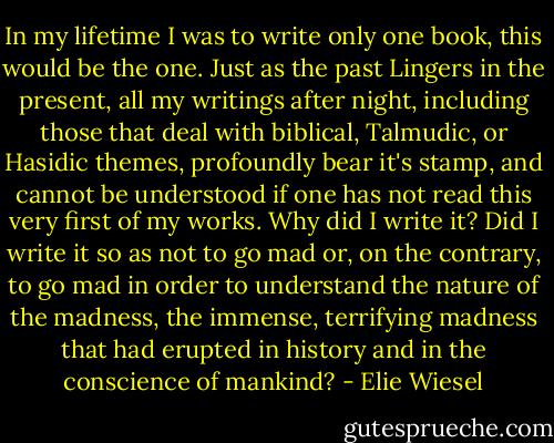 In my lifetime I was to write only one book, this would be the one. Just as the past Lingers in the present, all my writings after night, including those that deal with biblical, Talmudic, or Hasidic themes, profoundly bear it's stamp, and cannot be understood if one has not read this very first of my works. Why did I write it? Did I write it so as not to go mad or, on the contrary, to go mad in order to understand the nature of the madness, the immense, terrifying madness that had erupted in history and in the conscience of mankind? - Elie Wiesel