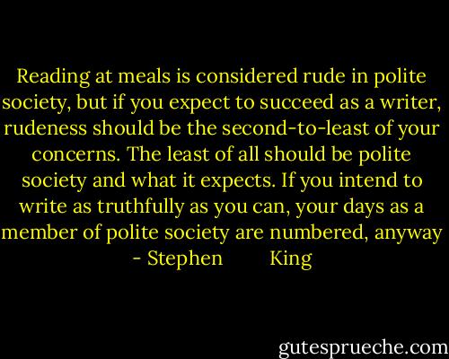 Reading at meals is considered rude in polite society, but if you expect to succeed as a writer, rudeness should be the second-to-least of your concerns. The least of all should be polite society and what it expects. If you intend to write as truthfully as you can, your days as a member of polite society are numbered, anyway - Stephen         King