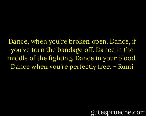 Dance, when you're broken open. Dance, if you've torn the bandage off. Dance in the middle of the fighting. Dance in your blood. Dance when you're perfectly free. - Rumi