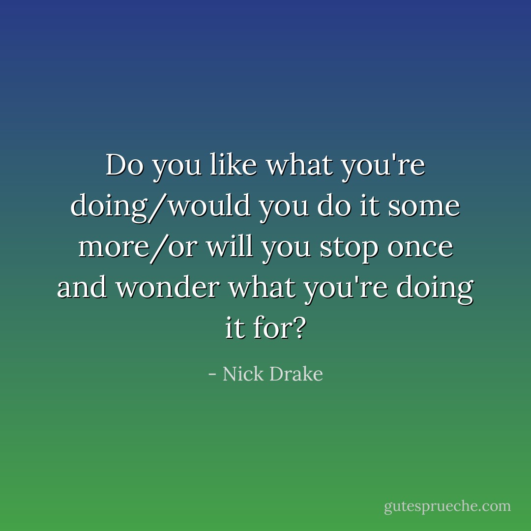 Do you like what you're doing/would you do it some more/or will you stop once and wonder what you're doing it for? - Nick Drake