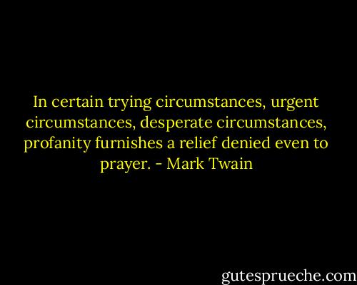 In certain trying circumstances, urgent circumstances, desperate circumstances, profanity furnishes a relief denied even to prayer. - Mark Twain