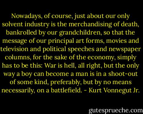Nowadays, of course, just about our only solvent industry is the merchandising of death, bankrolled by our grandchildren, so that the message of our principal art forms, movies and television and political speeches and newspaper columns, for the sake of the economy, simply has to be this: War is hell, all right, but the only way a boy can become a man is in a shoot-out of some kind, preferably, but by no means necessarily, on a battlefield. - Kurt Vonnegut Jr.