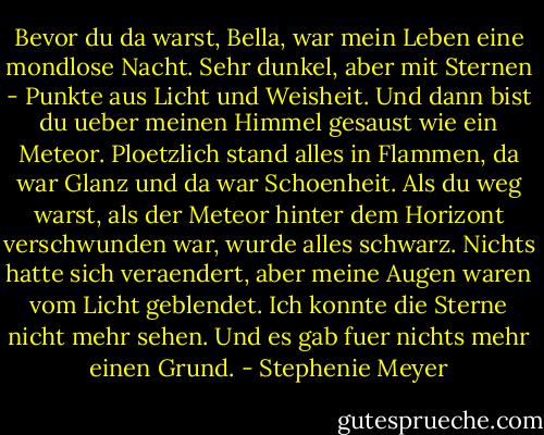 Bevor du da warst, Bella, war mein Leben eine mondlose Nacht.<br />Sehr dunkel, aber mit Sternen - Punkte aus Licht und Weisheit.<br />Und dann bist du ueber meinen Himmel gesaust wie ein Meteor.<br />Ploetzlich stand alles in Flammen, da war Glanz und da war Schoenheit.<br />Als du weg warst, als der Meteor hinter dem Horizont verschwunden war, wurde alles schwarz.<br />Nichts hatte sich veraendert, aber meine Augen waren vom Licht geblendet.<br />Ich konnte die Sterne nicht mehr sehen.<br />Und es gab fuer nichts mehr einen Grund. - Stephenie Meyer