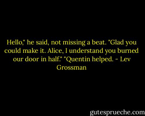 Hello," he said, not missing a beat. "Glad you could make it. Alice, I understand you burned our door in half."<br />"Quentin helped. - Lev Grossman