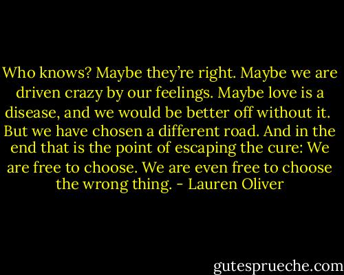 Who knows? Maybe they’re right. Maybe we are driven crazy by our feelings. Maybe love is a disease, and we would be better off without it. <br />But we have chosen a different road. And in the end that is the point of escaping the cure: We are free to choose.<br />We are even free to choose the wrong thing. - Lauren Oliver