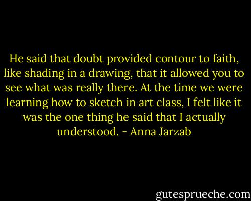 He said that doubt provided contour to faith, like shading in a drawing, that it allowed you to see what was really there. At the time we were learning how to sketch in art class, I felt like it was the one thing he said that I actually understood. - Anna Jarzab