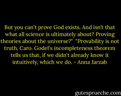 But you can't prove God exists. And isn't that what all science is ultimately about? Proving theories about the universe?"<br /><br />"Provability is not truth, Caro. Godel's incompleteness theorem tells us that, if we didn't already know it intuitively, which we do. - Anna Jarzab