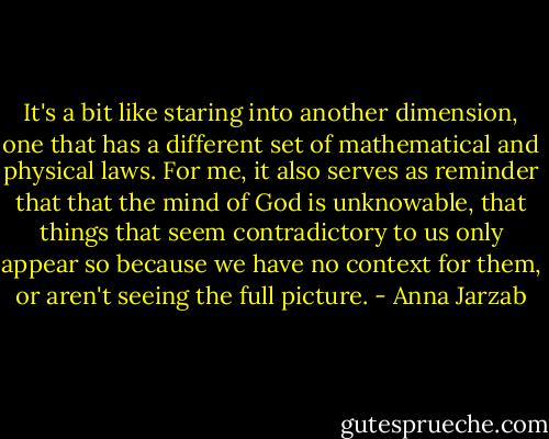 It's a bit like staring into another dimension, one that has a different set of mathematical and physical laws. For me, it also serves as reminder that that the mind of God is unknowable, that things that seem contradictory to us only appear so because we have no context for them, or aren't seeing the full picture. - Anna Jarzab