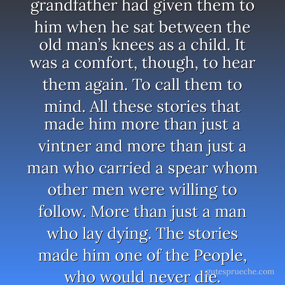 He knew all the stories. His grandfather had given them to him when he sat between the old man’s knees as a child. It was a comfort, though, to hear them again. To call them to mind. All these stories that made him more than just a vintner and more than just a man who carried a spear whom other men were willing to follow. More than just a man who lay dying. The stories made him one of the People, who would never die. - Stant Litore