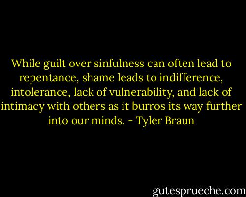 While guilt over sinfulness can often lead to repentance, shame leads to indifference, intolerance, lack of vulnerability, and lack of intimacy with others as it burros its way further into our minds. - Tyler Braun
