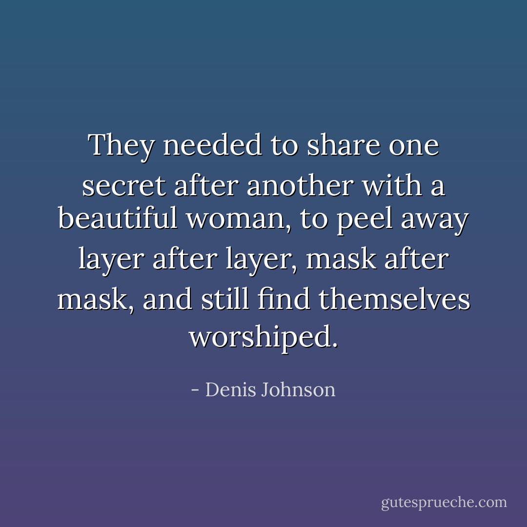 They needed to share one secret after another with a beautiful woman, to peel away layer after layer, mask after mask, and still find themselves worshiped. - Denis Johnson