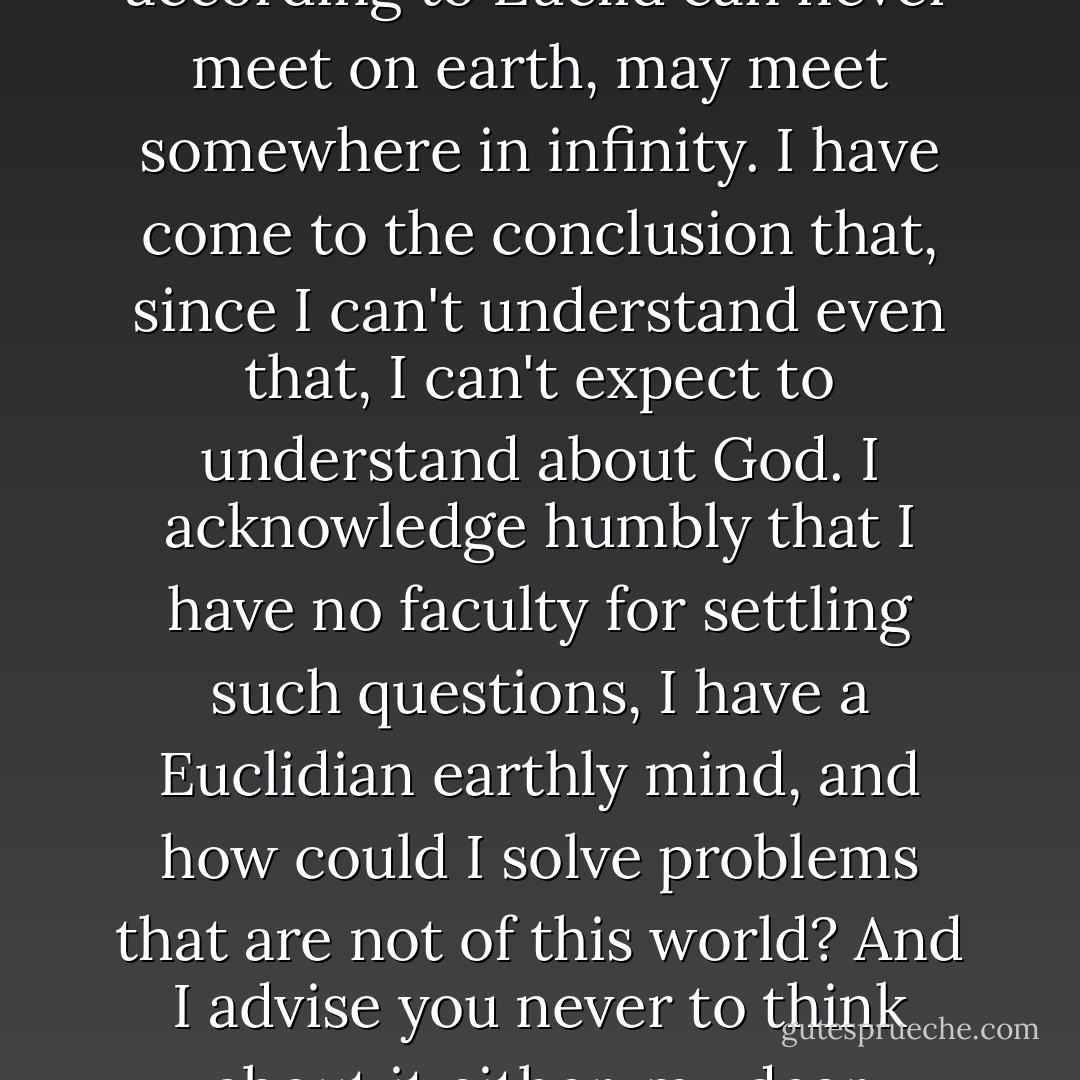 I am trying to explain as quickly as possible my essential nature, that is, what manner of man I am, what I believe in, and for what I hope, that's it, isn't it? And therefore I tell you that I accept God honestly and simply. But you must note this: If God exists and if He really did create the world, then, as we all know, He created it according to the geometry of only three dimensions in space. Yet there have been some very distinguished ones, who doubt whether the whole universe, or to speak more generally the whole of being, was only created in Euclid's geometry; they even dare to dream that two parallel lines, which according to Euclid can never meet on earth, may meet somewhere in infinity. I have come to the conclusion that, since I can't understand even that, I can't expect to understand about God. I acknowledge humbly that I have no faculty for settling such questions, I have a Euclidian earthly mind, and how could I solve problems that are not of this world? And I advise you never to think about it either, my dear Alyosha, especially about God, whether He exists or not. All such questions are utterly inappropriate for a mind created with a conception of only three dimensions. And so I accept God and am glad to, and what's more I accept His wisdom, His purpose - which are utterly beyond our ken; I believe in the underlying order and the meaning of life; I believe in the eternal harmony in which they say we shall one day be blended. I believe in the Word to Which the universe is striving, and Which Itself was "with God", and Which Itself is God and so on, and so on, to infinity. - Fyodor Dostoevsky