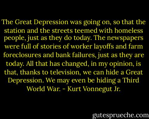 The Great Depression was going on, so that the station and the streets teemed with homeless people, just as they do today. The newspapers were full of stories of worker layoffs and farm foreclosures and bank failures, just as they are today. All that has changed, in my opinion, is that, thanks to television, we can hide a Great Depression. We may even be hiding a Third World War. - Kurt Vonnegut Jr.