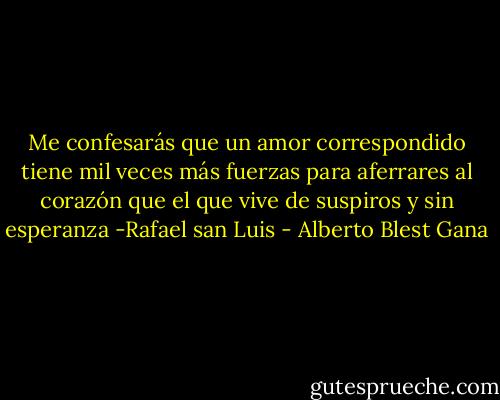 Me confesarás que un amor correspondido tiene mil veces más fuerzas para aferrares al corazón que el que vive de suspiros y sin esperanza -Rafael san Luis - Alberto Blest Gana
