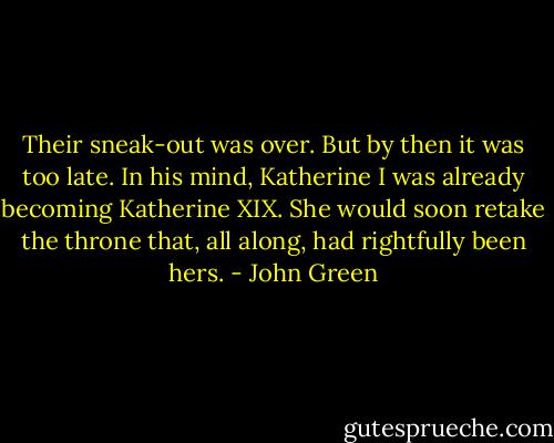 Their sneak-out was over. But by then it was too late. In his mind, Katherine I was already becoming Katherine XIX. She would soon retake the throne that, all along, had rightfully been hers. - John Green
