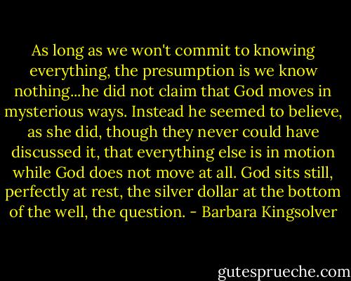 As long as we won't commit to knowing everything, the presumption is we know nothing...he did not claim that God moves in mysterious ways. Instead he seemed to believe, as she did, though they never could have discussed it, that everything else is in motion while God does not move at all. God sits still, perfectly at rest, the silver dollar at the bottom of the well, the question. - Barbara Kingsolver