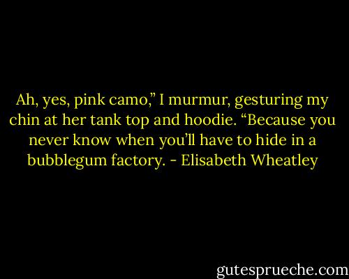 Ah, yes, pink camo,” I murmur, gesturing my chin at her tank top and hoodie. “Because you never know when you’ll have to hide in a bubblegum factory. - Elisabeth Wheatley