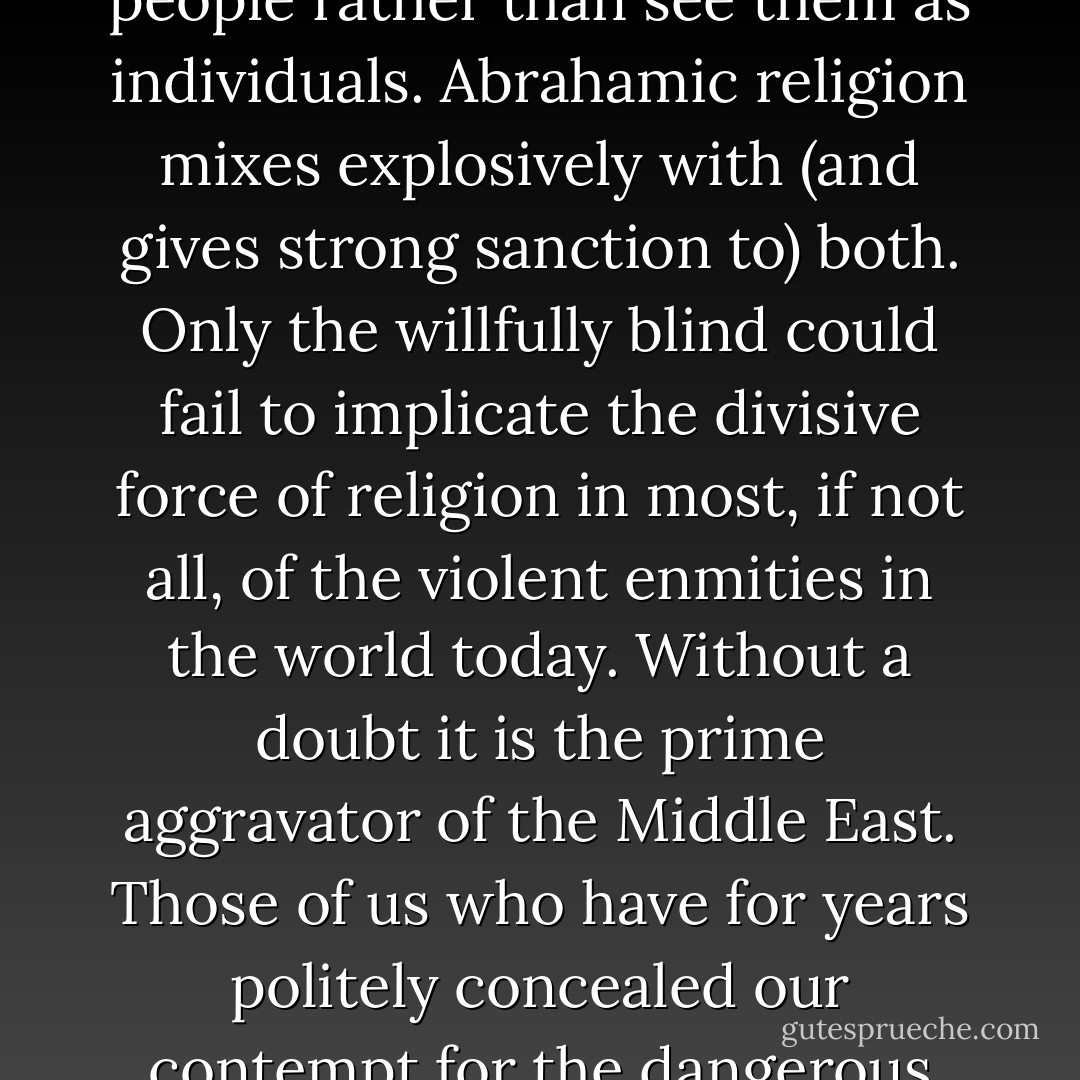 The human psyche has two great sicknesses: the urge to carry vendetta across generations, and the tendency to fasten group labels on people rather than see them as individuals. Abrahamic religion mixes explosively with (and gives strong sanction to) both. Only the willfully blind could fail to implicate the divisive force of religion in most, if not all, of the violent enmities in the world today. Without a doubt it is the prime aggravator of the Middle East. Those of us who have for years politely concealed our contempt for the dangerous collective delusion of religion need to stand up and speak out. Things are different now. ‘All is changed, changed utterly. - Richard Dawkins