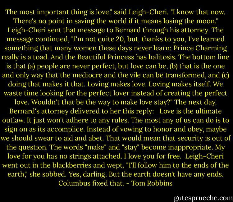 The most important thing is love," said Leigh-Cheri. "I know that now. There's no point in saving the world if it means losing the moon."<br />Leigh-Cheri sent that message to Bernard through his attorney. The message continued, "I'm not quite 20, but, thanks to you, I've learned something that many women these days never learn: Prince Charming really is a toad. And the Beautiful Princess has halitosis. The bottom line is that (a) people are never perfect, but love can be, (b) that is the one and only way that the mediocre and the vile can be transformed, and (c) doing that makes it that. Loving makes love. Loving makes itself. We waste time looking for the perfect lover instead of creating the perfect love. Wouldn't that be the way to make love stay?"<br />The next day, Bernard's attorney delivered to her this reply: <br /><br />Love is the ultimate outlaw. It just won't adhere to any rules. The most any of us can do is to sign on as its accomplice. Instead of vowing to honor and obey, maybe we should swear to aid and abet. That would mean that security is out of the question. The words "make" and "stay" become inappropriate. My love for you has no strings attached. I love you for free.<br /><br />Leigh-Cheri went out in the blackberries and wept. "I'll follow him to the ends of the earth," she sobbed.<br />Yes, darling. But the earth doesn't have any ends. Columbus fixed that. - Tom Robbins