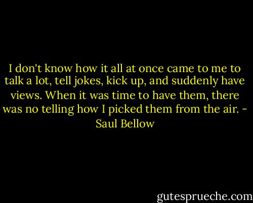 I don't know how it all at once came to me to talk a lot, tell jokes, kick up, and suddenly have views. When it was time to have them, there was no telling how I picked them from the air. - Saul Bellow