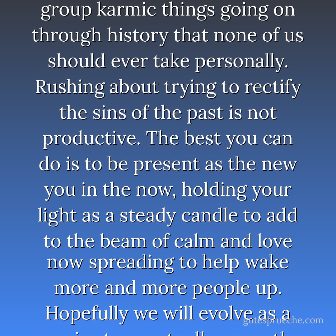 The world is full of lots of people play acting and hurling stuff about, unconscious of the effects. And there are large group karmic things going on through history that none of us should ever take personally. Rushing about trying to rectify the sins of the past is not productive. The best you can do is to be present as the new you in the now, holding your light as a steady candle to add to the beam of calm and love now spreading to help wake more and more people up. Hopefully we will evolve as a species to eventually cease the unnecessary conflict between different groups of ourselves. - Jay Woodman